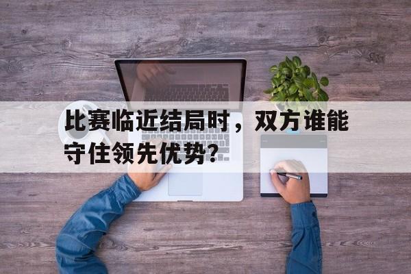 比赛临近结局时，双方谁能守住领先优势？(比赛在真正结束前都不算结束)